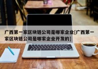 广西第一家区块链公司是哪家企业[广西第一家区块链公司是哪家企业开发的]